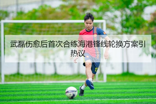 武磊伤愈后首次合练海港锋线轮换方案引热议