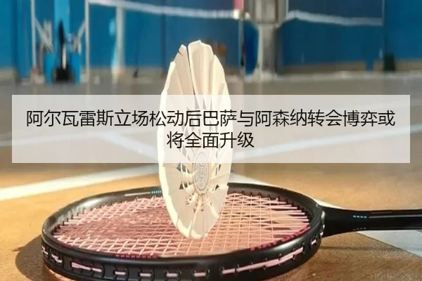 阿尔瓦雷斯立场松动后巴萨与阿森纳转会博弈或将全面升级